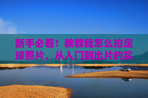 新手必看！教教我怎么拍足球照片，从入门到出片的实用技巧，新手必看，足球摄影入门到出片实用技巧