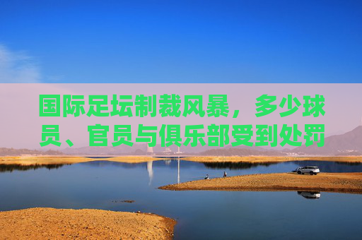 国际足坛制裁风暴，多少球员、官员与俱乐部受到处罚？国际足坛制裁风暴席卷球员、官员与俱乐部