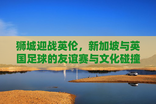 狮城迎战英伦，新加坡与英国足球的友谊赛与文化碰撞