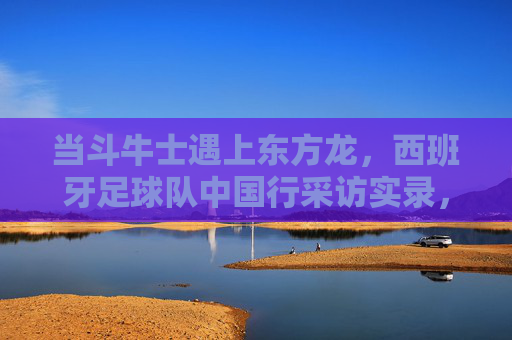 当斗牛士遇上东方龙，西班牙足球队中国行采访实录，当斗牛士遇上东方龙，西班牙足球队中国行采访实录