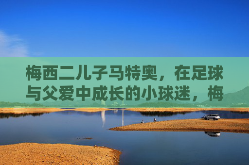 梅西二儿子马特奥，在足球与父爱中成长的小球迷，梅西二儿子马特奥，足球与父爱中成长的小球迷