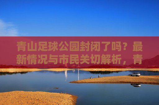 青山足球公园封闭了吗？最新情况与市民关切解析，青山足球公园封闭情况最新进展与市民关切解析