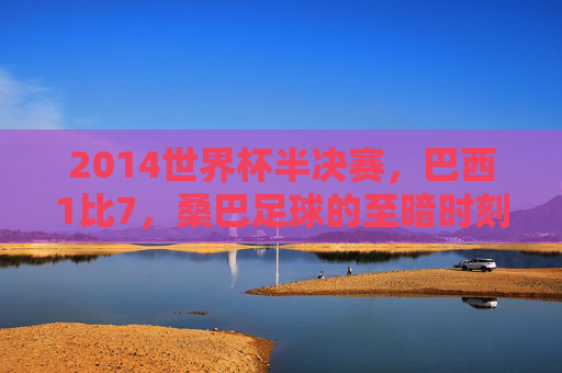 2014世界杯半决赛，巴西1比7，桑巴足球的至暗时刻，2014世界杯半决赛巴西1比7，桑巴足球的至暗时刻