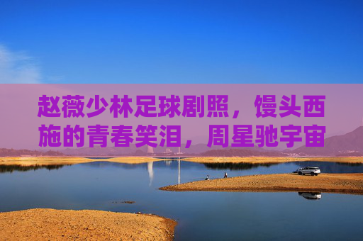 赵薇少林足球剧照，馒头西施的青春笑泪，周星驰宇宙里的人间烟火，赵薇少林足球，馒头西施的青春笑泪，周星驰宇宙里的人间烟火