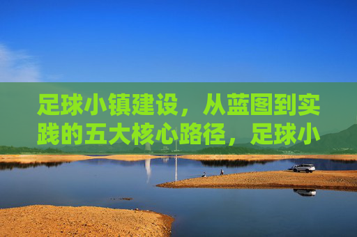 足球小镇建设，从蓝图到实践的五大核心路径，足球小镇建设蓝图落地的五大核心路径