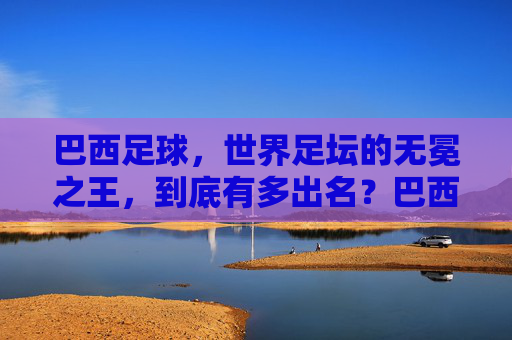 巴西足球，世界足坛的无冕之王，到底有多出名？巴西足球，世界足坛无冕之王的出名之谜