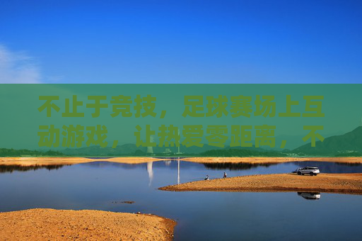 不止于竞技，足球赛场上互动游戏，让热爱零距离，不止竞技，互动游戏让足球热爱零距离