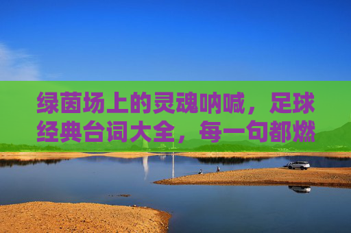 绿茵场上的灵魂呐喊，足球经典台词大全，每一句都燃爆热血！绿茵场热血呐喊，足球经典台词大全