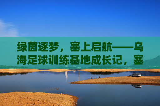 绿茵逐梦，塞上启航——乌海足球训练基地成长记，塞上绿茵逐梦路，乌海足球训练基地成长记