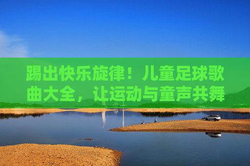 踢出快乐旋律！儿童足球歌曲大全，让运动与童声共舞，儿童足球歌曲，快乐旋律与童声共舞