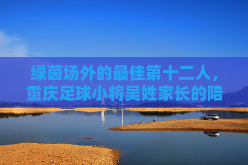 绿茵场外的最佳第十二人，重庆足球小将吴姓家长的陪跑记，绿茵场外的最佳第十二人，重庆足球小将家长的陪跑记