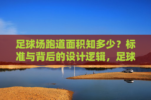 足球场跑道面积知多少？标准与背后的设计逻辑，足球场跑道面积的标准与设计逻辑