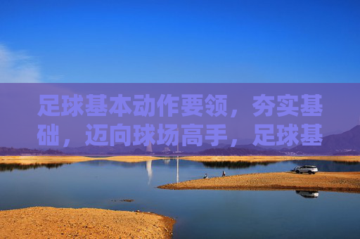 足球基本动作要领，夯实基础，迈向球场高手，足球基本动作，夯实根基，迈向球场高手