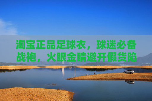 淘宝正品足球衣，球迷必备战袍，火眼金睛避开假货陷阱，淘宝正品足球衣，球迷必备战袍，火眼金睛避开假货