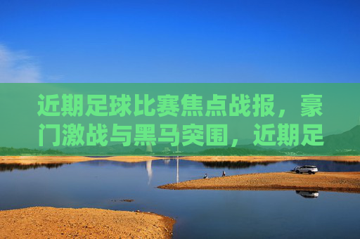 近期足球比赛焦点战报，豪门激战与黑马突围，近期足球焦点战报，豪门激战黑马突围