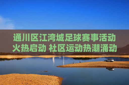 通川区江湾城足球赛事活动火热启动 社区运动热潮涌动