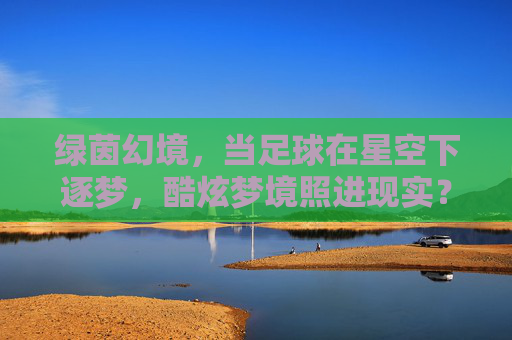 绿茵幻境，当足球在星空下逐梦，酷炫梦境照进现实？绿茵星梦，足球逐梦的酷炫幻境照进现实