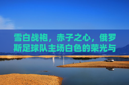 雪白战袍，赤子之心，俄罗斯足球队主场白色的荣光与温度，雪白战袍赤子心，俄罗斯主场荣光与温度