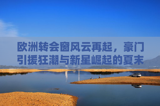 欧洲转会窗风云再起，豪门引援狂潮与新星崛起的夏末交响，夏末欧洲转会窗，豪门引援狂潮与新星崛起交响