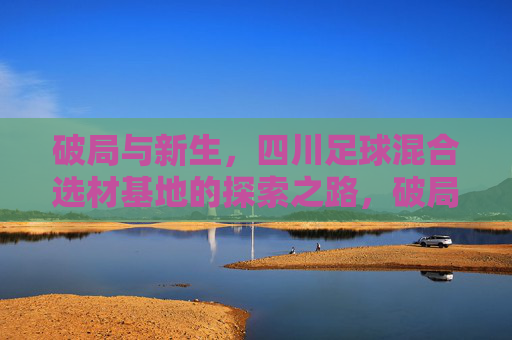 破局与新生，四川足球混合选材基地的探索之路，破局新生，四川足球混合选材基地探索之路