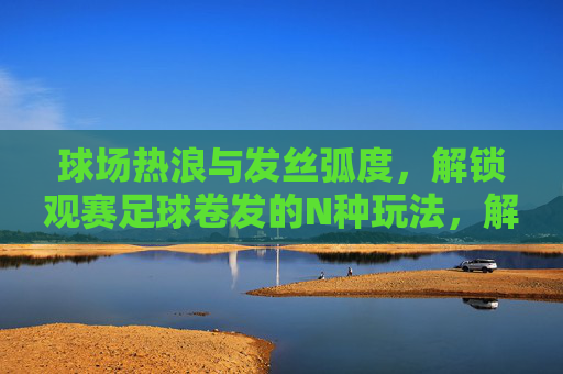 球场热浪与发丝弧度，解锁观赛足球卷发的N种玩法，解锁观赛足球卷发，热浪弧度N种玩法