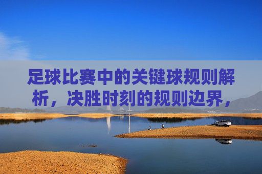 足球比赛中的关键球规则解析，决胜时刻的规则边界，足球关键球规则解析，决胜时刻的规则边界