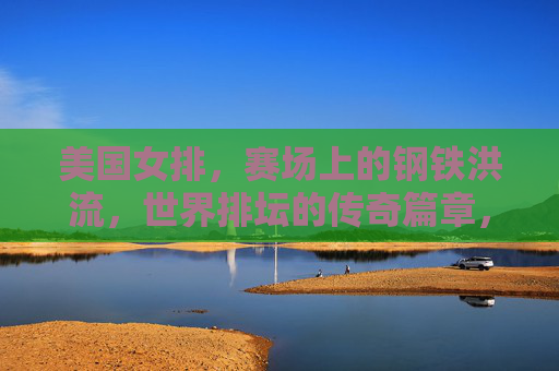 美国女排，赛场上的钢铁洪流，世界排坛的传奇篇章，美国女排，钢铁洪流铸就世界排坛传奇