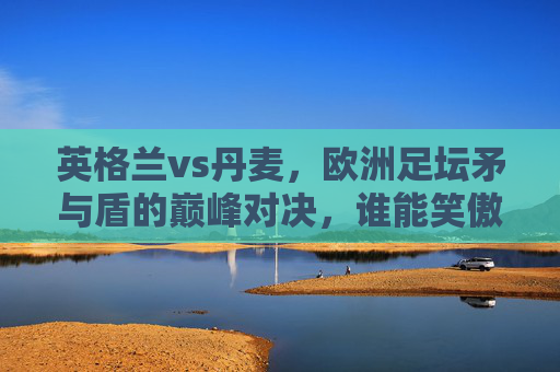 英格兰vs丹麦，欧洲足坛矛与盾的巅峰对决，谁能笑傲温布利？温布利矛盾巅峰对决，英格兰vs丹麦谁能笑傲？