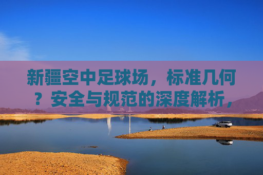 新疆空中足球场，标准几何？安全与规范的深度解析，新疆空中足球场，标准几何、安全与规范的深度解析