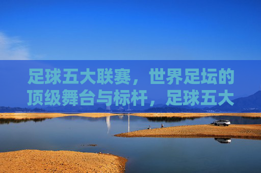 足球五大联赛，世界足坛的顶级舞台与标杆，足球五大联赛，世界足坛的顶级舞台与标杆