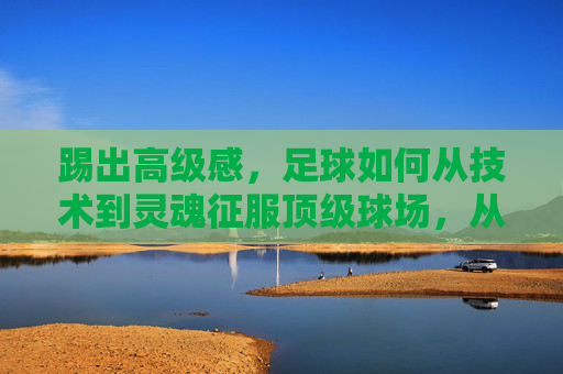 踢出高级感，足球如何从技术到灵魂征服顶级球场，从技术到灵魂，足球高级感征服顶级球场