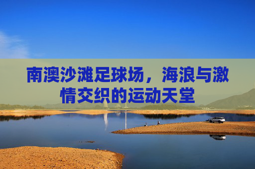 南澳沙滩足球场，海浪与激情交织的运动天堂