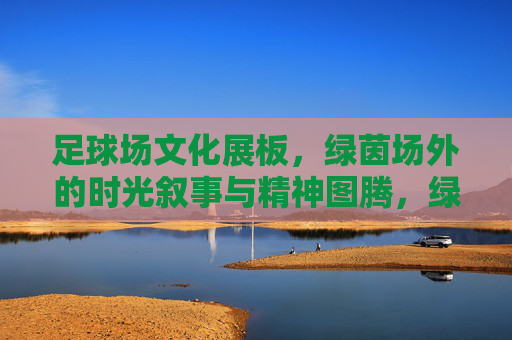 足球场文化展板，绿茵场外的时光叙事与精神图腾，绿茵场外，足球场文化展板的时光叙事与精神图腾