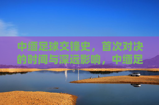 中缅足球交锋史，首次对决的时间与深远影响，中缅足球首次交锋，历史时刻与深远影响