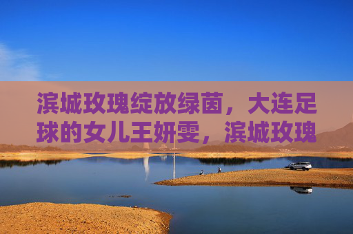 滨城玫瑰绽放绿茵，大连足球的女儿王妍雯，滨城玫瑰绽放绿茵，大连足球女儿王妍雯