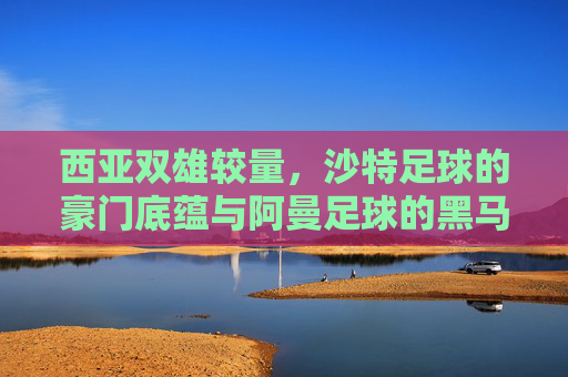 西亚双雄较量，沙特足球的豪门底蕴与阿曼足球的黑马潜力，沙特底蕴VS阿曼黑马，西亚双雄的较量