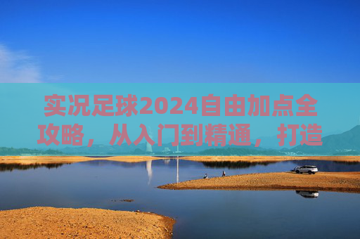 实况足球2024自由加点全攻略，从入门到精通，打造你的专属球星，实况足球2024自由加点全攻略，从入门到精通，打造专属球星