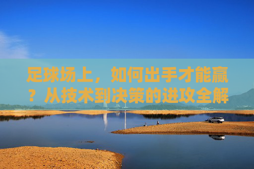 足球场上，如何出手才能赢？从技术到决策的进攻全解，足球进攻全解，技术到决策的赢球之道