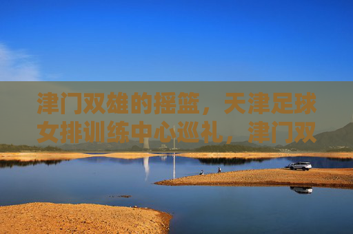 津门双雄的摇篮，天津足球女排训练中心巡礼，津门双雄摇篮，天津足球女排训练中心巡礼