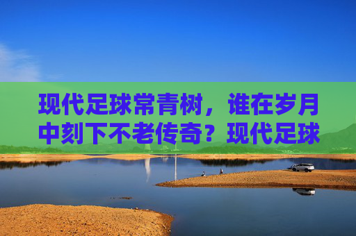 现代足球常青树，谁在岁月中刻下不老传奇？现代足球常青树，岁月刻下的不老传奇