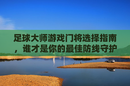 足球大师游戏门将选择指南，谁才是你的最佳防线守护神？足球大师游戏门将选择指南，谁才是你的最佳防线守护神？