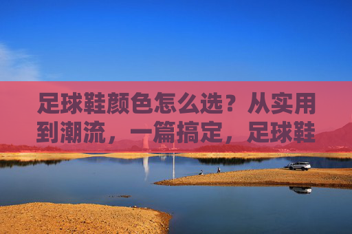 足球鞋颜色怎么选？从实用到潮流，一篇搞定，足球鞋颜色选色指南，从实用到潮流，一篇搞定