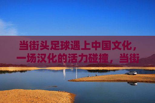 当街头足球遇上中国文化，一场汉化的活力碰撞，当街足遇上国风，汉化的活力碰撞