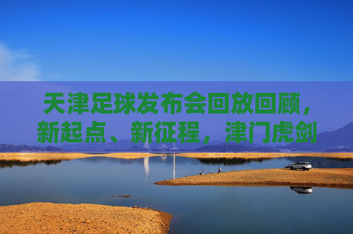 天津足球发布会回放回顾，新起点、新征程，津门虎剑指新赛季，天津足球发布会回放，津门虎新起点新征程，剑指新赛季