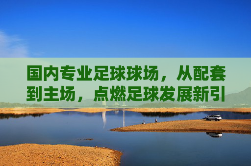 国内专业足球球场，从配套到主场，点燃足球发展新引擎，国内专业足球球场配套主场建设，点燃足球发展新引擎