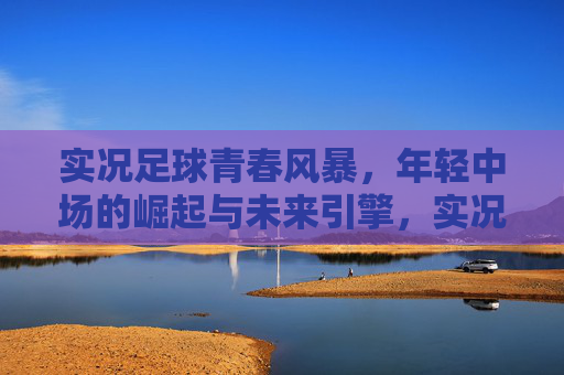 实况足球青春风暴，年轻中场的崛起与未来引擎，实况足球青春风暴，年轻中场崛起与未来引擎