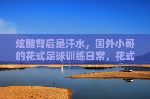 炫酷背后是汗水，国外小哥的花式足球训练日常，花式足球炫酷背后，是国外小哥的汗水日常