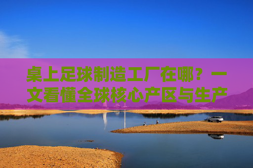 桌上足球制造工厂在哪？一文看懂全球核心产区与生产格局，全球桌上足球制造工厂核心产区及生产格局
