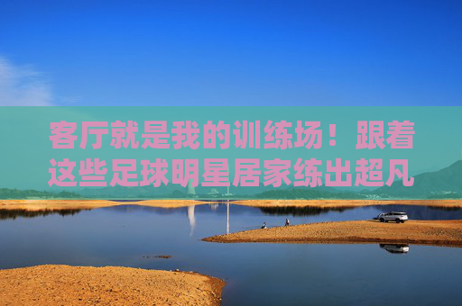 客厅就是我的训练场！跟着这些足球明星居家练出超凡球技，客厅训练场！跟着足球明星居家练出超凡球技