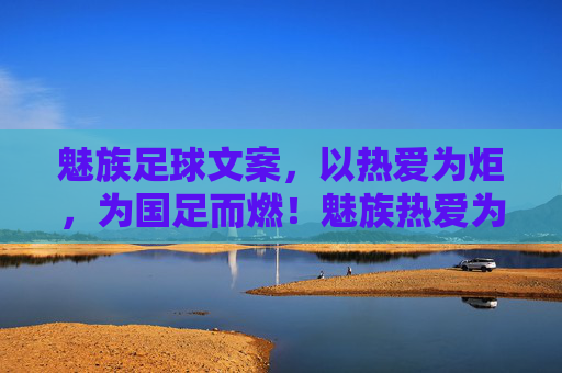 魅族足球文案，以热爱为炬，为国足而燃！魅族热爱为炬，点燃国足热血